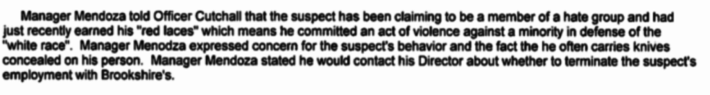 A snippet of text from a report describing a suspect who claims to be a member of a hate group and has earned 'red laces' for committing an act of violence. It mentions concerns from Manager Mendoza about the suspect's behavior and employment at Brookshire's.